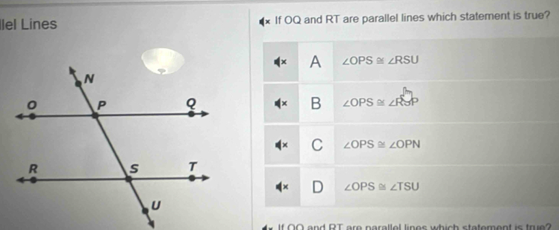 lel Lines If OQ and RT are parallel lines which statement is true?
A ∠ OPS≌ ∠ RSU
B ∠ OPS≌ ∠ RSP
C ∠ OPS≌ ∠ OPN
J ∠ OPS≌ ∠ TSU
f OO and RT are narallel lines which statement is true?