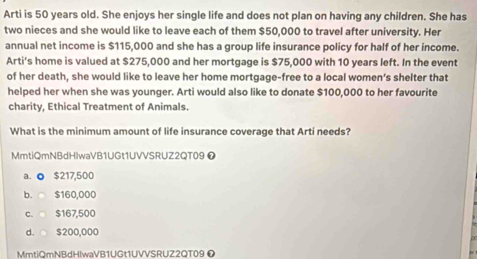 Arti is 50 years old. She enjoys her single life and does not plan on having any children. She has
two nieces and she would like to leave each of them $50,000 to travel after university. Her
annual net income is $115,000 and she has a group life insurance policy for half of her income.
Arti’s home is valued at $275,000 and her mortgage is $75,000 with 10 years left. In the event
of her death, she would like to leave her home mortgage-free to a local women’s shelter that
helped her when she was younger. Arti would also like to donate $100,000 to her favourite
charity, Ethical Treatment of Animals.
What is the minimum amount of life insurance coverage that Arti needs?
MmtiQmNBdHlwaVB1UGt1UVVSRUZ2QT09 ❼
a. ● $217,500
b. ○ $160,000
C、○ $167,500
d、○ $200,000
D
MmtiQmNBdHlwaVB1UGt1UVVSRUZ2QT09 ❼