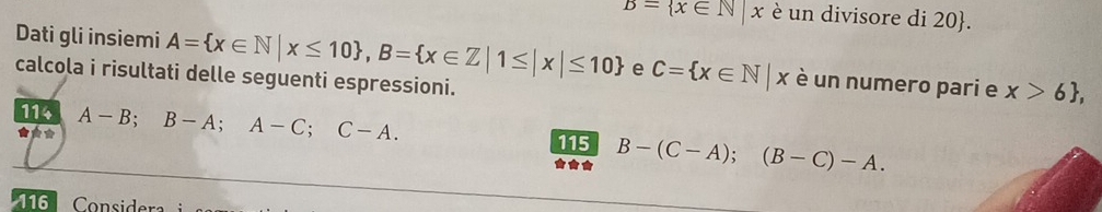 overline B= x∈ N|x è un divisore di 20 . 
Dati gli insiemi A= x∈ N|x≤ 10 , B= x∈ Z|1≤ |x|≤ 10 e C= x∈ N|x è un numero pari e x>6 , 
calcola i risultati delle seguenti espressioni. 
114 B-(C-A); (B-C)-A. 
★** A-B; B-A; A-C; C-A. 
115 
** 
116