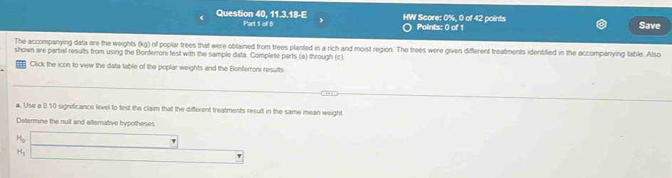 Question 40,11.3.18-E HW Score: 0%, 0 of 42 points Save 
Part 1 of 8 Points: 0 of 1 
The accompanying data are the weights cg) of poplar trees that were obtained from trees planted in a rich and moist region. The trees were given different treatments identified in the accompanying table. Also 
shown are partial results from using the Bonferroni test with the sample data. Complete parts (a) through (c) 
Click the icon to view the data table of the poplar weights and the Bonferroni results. 
a. Use a 0.10 significance level to test the claim that the different treatments result in the same mean weight. 
Determine the null and alternative hypotheses
H_0 □ 
H_1