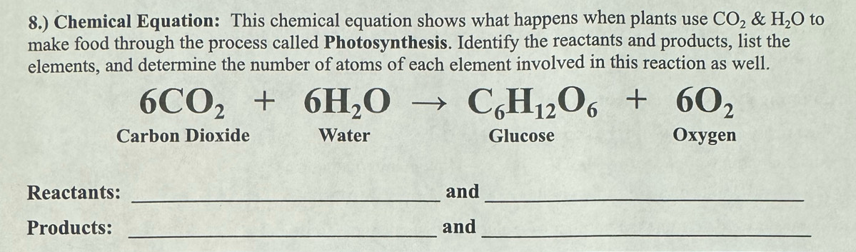 8.) Chemical Equation: This chemical equation shows what happens when plants use CO_2 & H_2O to 
make food through the process called Photosynthesis. Identify the reactants and products, list the 
elements, and determine the number of atoms of each element involved in this reaction as well.
6CO_2+6H_2Oto C_6H_12O_6+6O_2
Carbon Dioxide Water Glucose Oxygen 
Reactants: _and_ 
Products: _and_