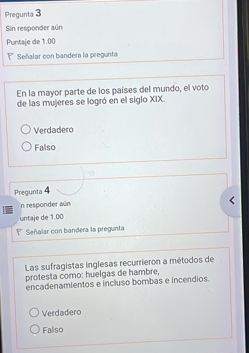 Pregunta 3
Sin responder aún
Puntaje de 1.00
Señalar con bandera la pregunta
En la mayor parte de los países del mundo, el voto
de las mujeres se logró en el siglo XIX.
Verdadero
Falso
Pregunta 4
n responder aún
untaje de 1.00
◤ Señalar con bandera la pregunta
Las sufragistas inglesas recurrieron a métodos de
protesta como: huelgas de hambre,
encadenamientos e incluso bombas e incendios.
Verdadero
Falso