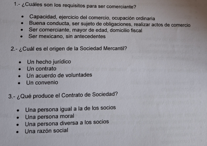 1.- ¿Cuáles son los requisitos para ser comerciante?
Capacidad, ejercicio del comercio, ocupación ordinaria
Buena conducta, ser sujeto de obligaciones, realizar actos de comercio
Ser comerciante, mayor de edad, domicilio fiscal
Ser mexicano, sin antecedentes
2.- ¿Cuál es el origen de la Sociedad Mercantil?
Un hecho jurídico
Un contrato
Un acuerdo de voluntades
Un convenio
3.- ¿Qué produce el Contrato de Sociedad?
Una persona igual a la de los socios
Una persona moral
Una persona diversa a los socios
Una razón social