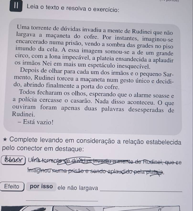 Leia o texto e resolva o exercício: 
Uma torrente de dúvidas invadiu a mente de Rudinei que não 
largava a maçaneta do cofre. Por instantes, imaginou-se 
encarcerado numa prisão, vendo a sombra das grades no piso 
imundo da cela. A essa imagem somou-se a de um grande 
circo, com a lona impecável, a plateia ensandecida a aplaudir 
os irmãos Nei em mais um espetáculo inesquecível. 
Depois de olhar para cada um dos irmãos e o pequeno Sar- 
mento, Rudinei torceu a maçaneta num gesto único e decidi- 
do, abrindo finalmente a porta do cofre. 
Todos fecharam os olhos, esperando que o alarme soasse e 
a polícia cercasse o casarão. Nada disso aconteceu. O que 
ouviram foram apenas duas palavras desesperadas de 
Rudinei. 
- Está vazio! 
Complete levando em consideração a relação estabelecida 
pelo conector em destaque: 
blast Uma torrente de dúvidas invadiu a mente de Rudinei, que se 
Imaginou numa prisão e sondo aplaudido pela plateia, 
Efeito por isso ele não largava_ 
_