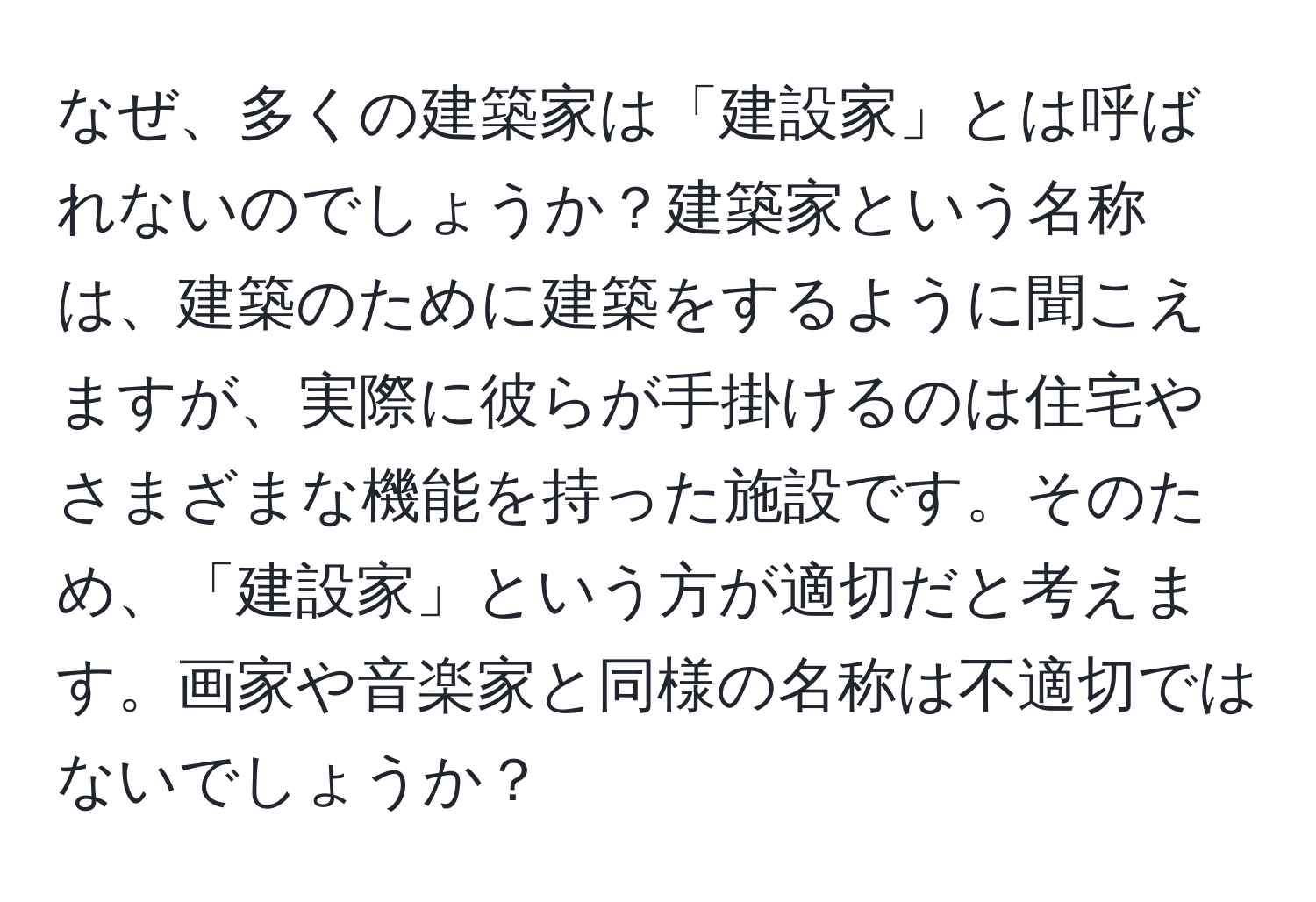 なぜ、多くの建築家は「建設家」とは呼ばれないのでしょうか？建築家という名称は、建築のために建築をするように聞こえますが、実際に彼らが手掛けるのは住宅やさまざまな機能を持った施設です。そのため、「建設家」という方が適切だと考えます。画家や音楽家と同様の名称は不適切ではないでしょうか？