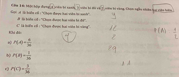 Một hộp đựng 4 viên bi xanh, 3 viên bi đỏ và 2 viên bi vàng. Chọn ngẫu nhiên hai viên biên. 
Gọi A là biến cố : "Chọn được hai viên bi xanh". 
B là biến cố : "Chọn được hai viên bi đỏ". 
C là biến cố : "Chọn được hai viên bi vàng". 
Khi đó: 
a) P(A)= 6/36 
b) P(B)= 1/36 
c) P(C)= 3/36 