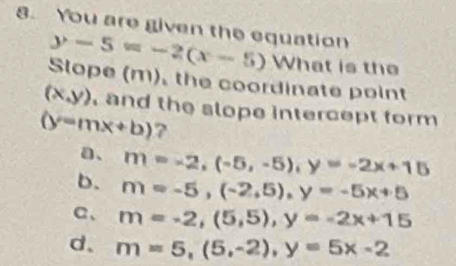 You are given the equation
y-5=-2(x-5) What is the
Slope (m), the coordinate point
(x,y) and the slope intercept form
(y=mx+b) 7
a、 m=-2, (-5,-5), y=-2x+15
b. m=-5, (-2,5), y=-5x+5
a、 m=-2, (5,5), y=-2x+15
d、 m=5, (5,-2), y=5x-2