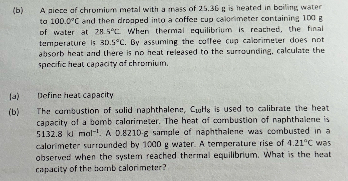 A piece of chromium metal with a mass of 25.36 g is heated in boiling water 
to 100.0°C and then dropped into a coffee cup calorimeter containing 100 g
of water at 28.5°C. When thermal equilibrium is reached, the final 
temperature is 30.5°C. By assuming the coffee cup calorimeter does not 
absorb heat and there is no heat released to the surrounding, calculate the 
specific heat capacity of chromium. 
(a) Define heat capacity 
(b) The combustion of solid naphthalene, C_10H_8 is used to calibrate the heat . 
capacity of a bomb calorimeter. The heat of combustion of naphthalene is
5132.8kJmol^(-1). A 0.8210-g sample of naphthalene was combusted in a 
calorimeter surrounded by 1000 g water. A temperature rise of 4.21°C was 
observed when the system reached thermal equilibrium. What is the heat 
capacity of the bomb calorimeter?