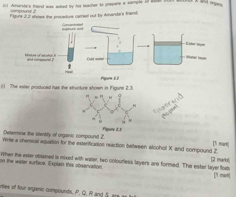 Amanda's friend was asked by his teacher to prepare a sample of ester fum Lonor X and organi 
compound Z. 
Figure 2.2 shows the procedure carried out by Amanda's friend. 
(i) The ester produced has the structure shown in Figure 2.3. 
Determine the identity of organic compound Z. [1 mark] 
Write a chemical equation for the esterification reaction between alcohol X and compound Z. 
When the ester obtained is mixed with water, two colourless layers are formed. The ester layer floats [2 marks] 
on the water surface. Explain this observation. 
[1 mark] 
rties of four organic compounds, P, Q, R and S.