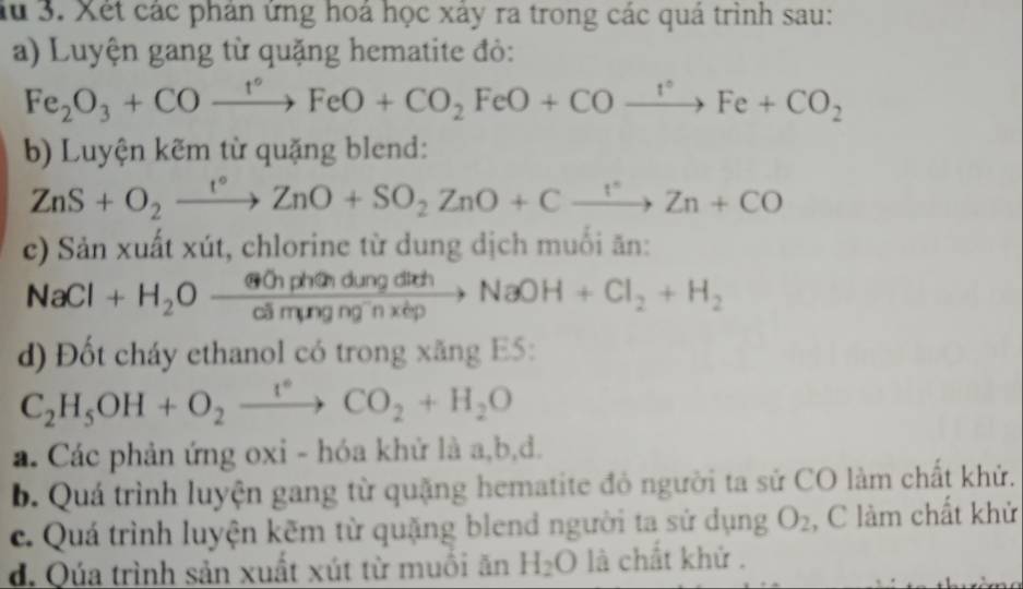 Ấu 3. Xét các phân ứng hoá học xây ra trong các quá trình sau: 
a) Luyện gang từ quặng hematite đỏ:
Fe_2O_3+COxrightarrow t°FeO+CO_2FeO+COxrightarrow t°Fe+CO_2
b) Luyện kẽm từ quặng blend:
ZnS+O_2xrightarrow I°ZnO+SO_2ZnO+Cxrightarrow I°Zn+CO
c) Sản xuất xút, chlorine từ dung dịch muối ăn:
NaCl+H_2Oxrightarrow Winphph(n)dungdichNaOH+Cl_2+H_2
d) Đốt cháy ethanol có trong xăng E5:
C_2H_5OH+O_2xrightarrow t°CO_2+H_2O
a. Các phản ứng oxi - hóa khử là a, b,đ. 
b. Quá trình luyện gang từ quặng hematite đỏ người ta sử CO làm chất khử. 
c. Quá trình luyện kẽm từ quặng blend người ta sử dụng O_2 , C làm chất khử 
d. Qúa trình sản xuất xút từ muồi ăn H_2O là chất khử .