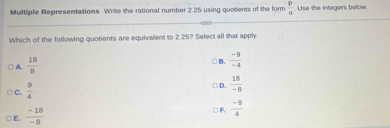 Multiple Representations Write the rational number 2.25 using quotients of the form  p/a . Use the integers below.
Which of the following quotients are equivalent to 2.25? Select all that apply.
A.  18/8 
B.  (-9)/-4 
C.  9/4 
D.  18/-8 
E.  (-18)/-8 
F.  (-9)/4 