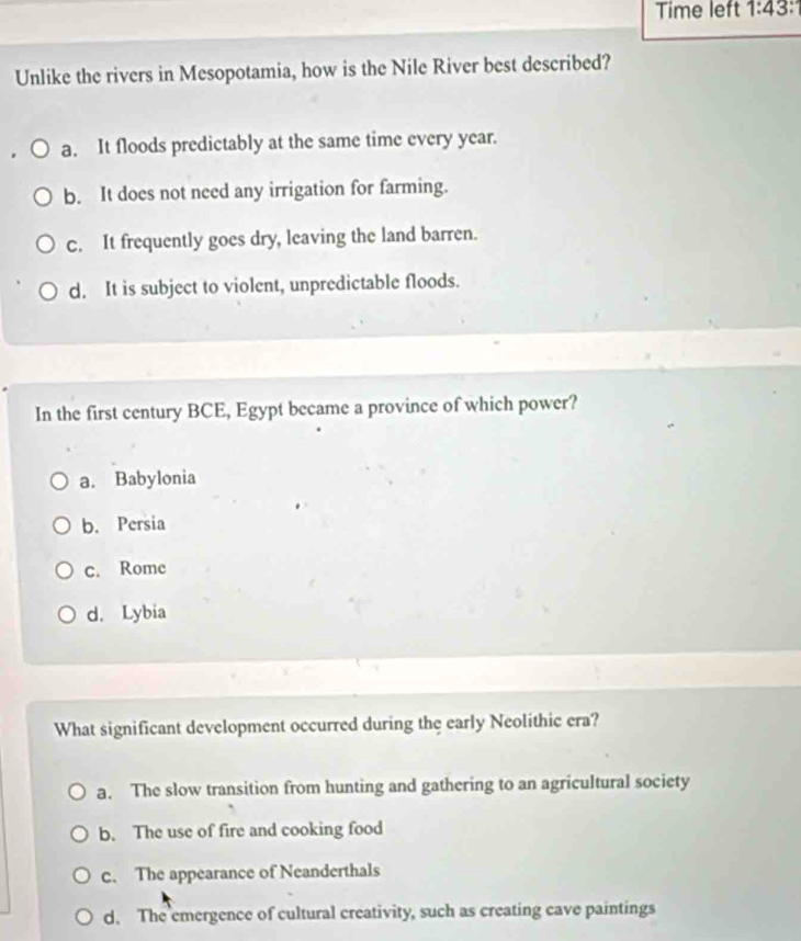 Time left 1:43: 
Unlike the rivers in Mesopotamia, how is the Nile River best described?
a. It floods predictably at the same time every year.
b. It does not need any irrigation for farming.
c. It frequently goes dry, leaving the land barren.
d. It is subject to violent, unpredictable floods.
In the first century BCE, Egypt became a province of which power?
a. Babylonia
b. Persia
c. Rome
d. Lybia
What significant development occurred during the early Neolithic era?
a. The slow transition from hunting and gathering to an agricultural society
b. The use of fire and cooking food
c. The appearance of Neanderthals
d. The emergence of cultural creativity, such as creating cave paintings