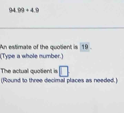 94.99+4.9
An estimate of the quotient is 19. 
(Type a whole number.) 
The actual quotient is 
(Round to three decimal places as needed.)