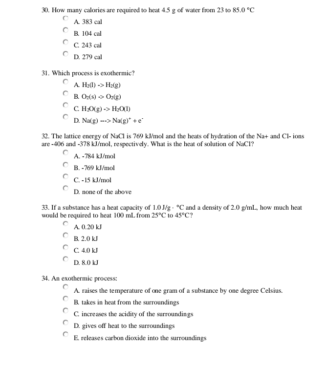 How many calories are required to heat 4.5 g of water from 23 to 85.0°C
A. 383 cal
B. 104 cal
C. 243 cal
D. 279 cal
31. Which process is exothermic?
A. H_2(l)->H_2(g)
B. O_2(s)to O_2(g)
C H_2O(g)->H_2O(l)
D. Na(g)to Na(g)^++e^-
32. The lattice energy of NaCl is 769 kJ/mol and the heats of hydration of the Na+ and Cl- ions
are -406 and -378 kJ/mol, respectively. What is the heat of solution of NaCl?
A. -784 kJ/mol
B. -769 kJ/mol
C. -15 kJ/mol
D. none of the above
33. If a substance has a heat capacity of 1.0 J/g°C and a density of 2.0 g/mL, how much heat
would be required to heat 100 mL from 25°C to 45°C
A. 0.20 kJ
B. 2.0 kJ
C. 4.0 kJ
D. 8.0 kJ
34. An exothermic process:
A. raises the temperature of one gram of a substance by one degree Celsius.
B. takes in heat from the surroundings
C. increases the acidity of the surroundings
D. gives off heat to the surroundings
E. releases carbon dioxide into the surroundings