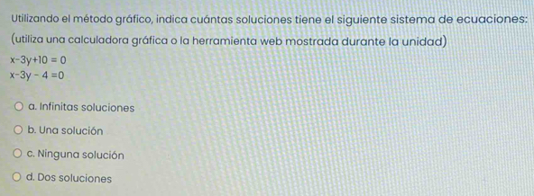 Utilizando el método gráfico, indica cuántas soluciones tiene el siguiente sistema de ecuaciones:
(utiliza una calculadora gráfica o la herramienta web mostrada durante la unidad)
x-3y+10=0
x-3y-4=0
a. Infinitas soluciones
b. Una solución
c. Ninguna solución
d. Dos soluciones