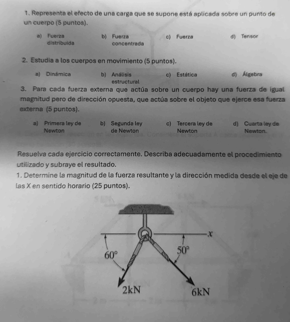 Representa el efecto de una carga que se supone está aplicada sobre un punto de
un cuerpo (5 puntos).
a) Fuerza b) Fuerza c) Fuerza d) Tensor
distribuida concentrada
2. Estudia a los cuerpos en movimiento (5 puntos).
a) Dinámica b) Análisis c) Estática d) Álgebra
estructural
3. Para cada fuerza externa que actúa sobre un cuerpo hay una fuerza de igual
magnitud pero de dirección opuesta, que actúa sobre el objeto que ejerce esa fuerza
externa (5 puntos).
a) Primera ley de b) Segunda ley c) Tercera ley de d) Cuarta ley de
Newton de Newton Newton Newton.
Resuelva cada ejercicio correctamente. Describa adecuadamente el procedimiento
utilizado y subraye el resultado.
1. Determine la magnitud de la fuerza resultante y la dirección medida desde el eje de
las X en sentido horario (25 puntos).