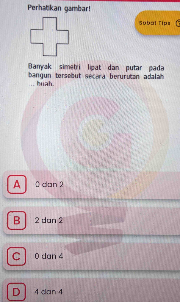 Perhatikan gambar!
Sobat Tips
Banyak simetri lipat dan putar pada
bangun tersebut secara berurutan adalah
buah.
A 0 dan 2
B 2 dan 2
C 0 dan 4
D 4 dan 4