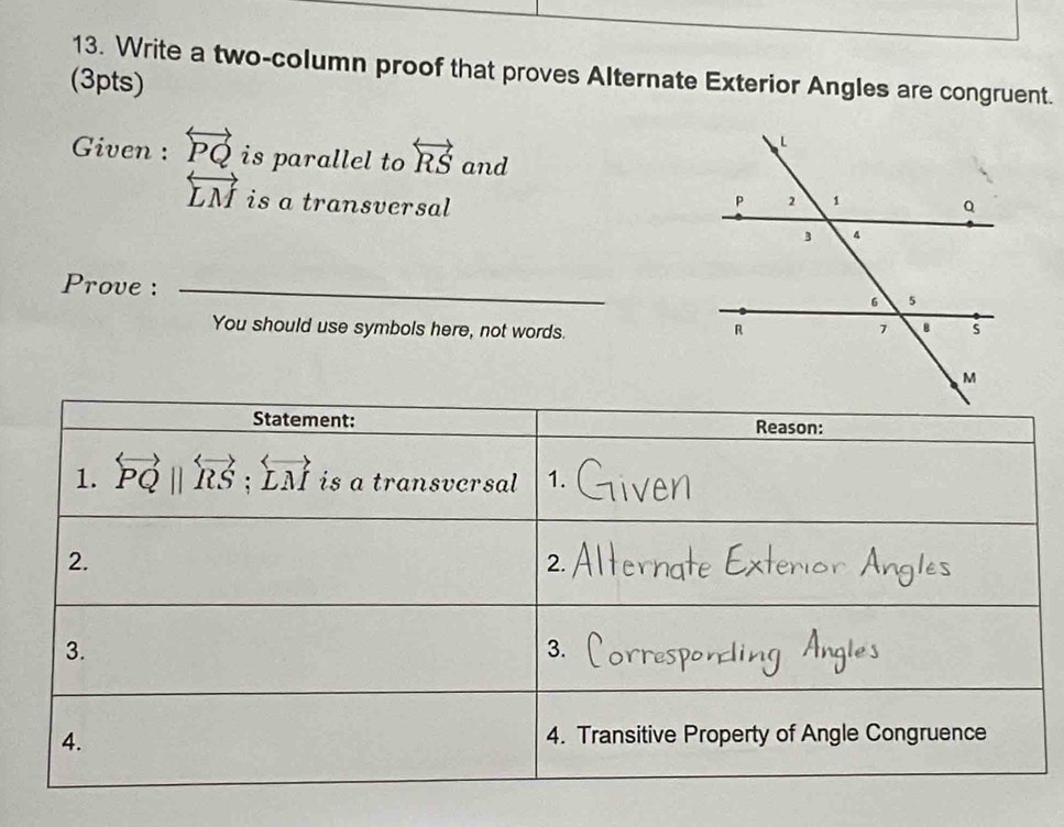 Write a two-column proof that proves Alternate Exterior Angles are congruent. 
(3pts) 
Given : overleftrightarrow PQ is parallel to overleftrightarrow RS and
overleftrightarrow LM is a transversal 
Prove :_ 
You should use symbols here, not words. 
Statement: Reason: 
1. overleftrightarrow PQ||overleftrightarrow RS; overleftrightarrow LM is a transvcrsal 1. 
2. 
2. 
3. 
3. 
4. 
4. Transitive Property of Angle Congruence