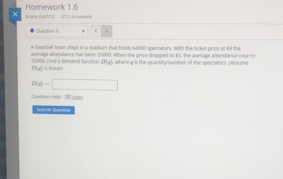 Homework 1.6 
× Score: 0.67/12 2/12 answered 
Question 9 ( > 
A baseball team plays in a stadium that holds 64000 spectators. With the ticket price at $9 the 
average attendance has been 25000. When the price dropped to $5, the average attendance rose to
32000. Find a demand function D(q) , where q is the quantity/number of the spectators. (Assume
D(q) is linear)
D(q)=□
Question Help: ) Video 
Submit Question