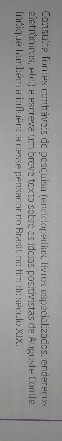 Consulte fontes confiáveis de pesquisa (enciclopédias, livros especializados, endereços 
eletrônicos, etc.) e escreva um breve texto sobre as ideias positivistas de Auguste Comte. 
Indique também a influência desse pensador no Brasil, no fim do século XIX.