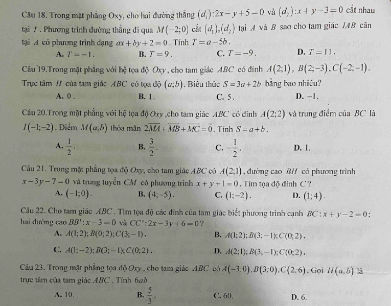 Trong mặt phẳng Oxy, cho hai đường thắng (d_1):2x-y+5=0 và (d_2):x+y-3=0 cắt nhau
tại / . Phương trình đường thẳng đi qua M(-2;0) cắt (d_1),(d_2) tại A và B sao cho tam giác IAB cân
tại A có phương trình dạng ax+by+2=0. Tính T=a-5b.
A. T=-1. B. T=9. C. T=-9. D. T=11.
Câu 19.Trong mặt phẳng với hệ tọa độ Oxy , cho tam giác ABC có đinh A(2;1),B(2;-3),C(-2;-1).
Trực tâm H của tam giác ABC có tọa độ (a;b). Biểu thức S=3a+2b bằng bao nhiêu?
A. 0 . B. 1 . C. 5 . D. −1.
Câu 20.Trong mặt phẳng với hệ tọa độ Oxy ,cho tam giác ABC có đỉnh A(2;2) và trung điểm của BC là
I(-1;-2). Điểm M(a;b) thỏa mãn 2vector MA+vector MB+vector MC=vector 0. Tính S=a+b.
A.  1/2 ·  3/2 . C. - 1/2 . D. 1.
B.
Câu 21. Trong mặt phẳng tọa độ Oxy, cho tam giác ABC có A(2;1) , đường cao BH có phương trình
x-3y-7=0 và trung tuyển CM có phương trình x+y+1=0 Tìm tọa độ đỉnh C  ?
A. (-1;0). B. (4;-5). C. (1;-2). D. (1;4).
Câu 22. Cho tam giác ABC . Tìm tọa độ các đinh của tam giác biết phương trình cạnh BC:x+y-2=0;
hai đường caoBB':x-3=0 và CC':2x-3y+6=0 ?
A. A(1;2);B(0;2);C(3;-1). B. A(1;2);B(3;-1);C(0;2).
C. A(1;-2);B(3;-1);C(0;2). D. A(2;1);B(3;-1);C(0;2).
Câu 23. Trong mặt phẳng tọa độ Oxy , cho tam giác ABC có A(-3;0),B(3;0),C(2;6). Gọi H(a;b) là
trực tâm của tam giác ABC . Tính 6b
A. 10. B.  5/3 . C. 60. D. 6.