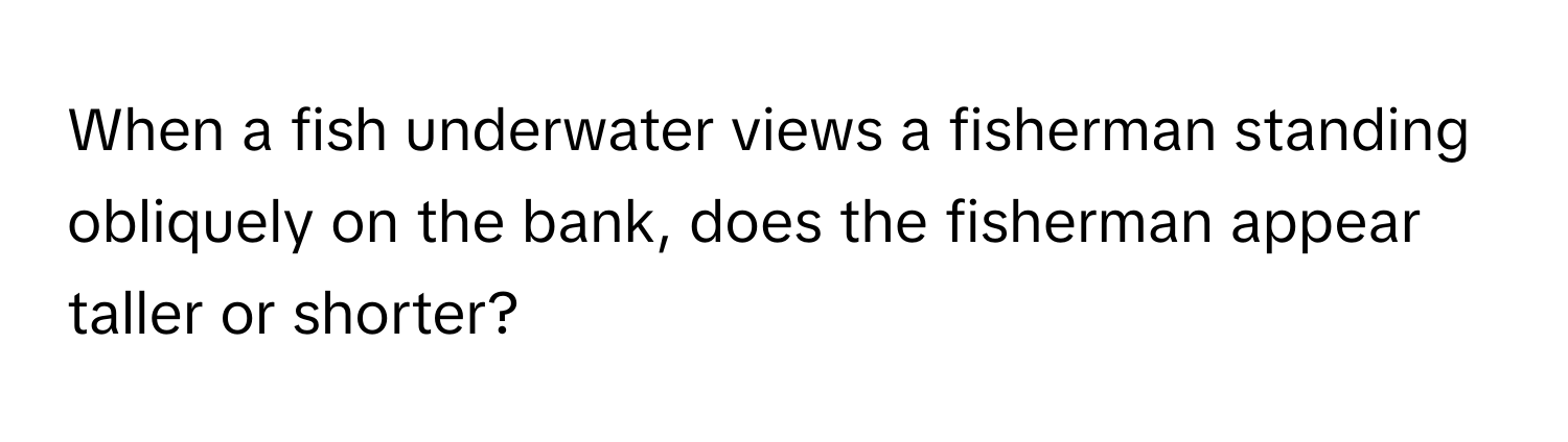 When a fish underwater views a fisherman standing obliquely on the bank, does the fisherman appear taller or shorter?