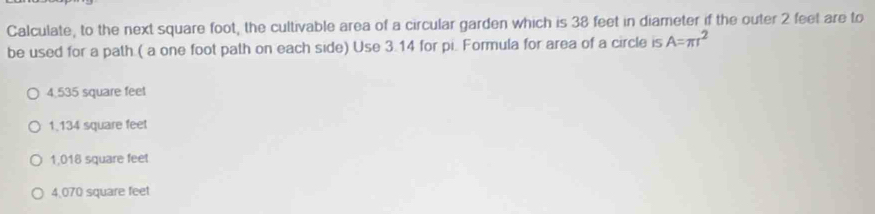 Calculate, to the next square foot, the cultivable area of a circular garden which is 38 feet in diameter if the outer 2 feet are to
be used for a path ( a one foot path on each side) Use 3.14 for pi. Formula for area of a circle is A=π r^2
4,535 square feet
1.134 square feet
1,018 square feet
4,070 square feet