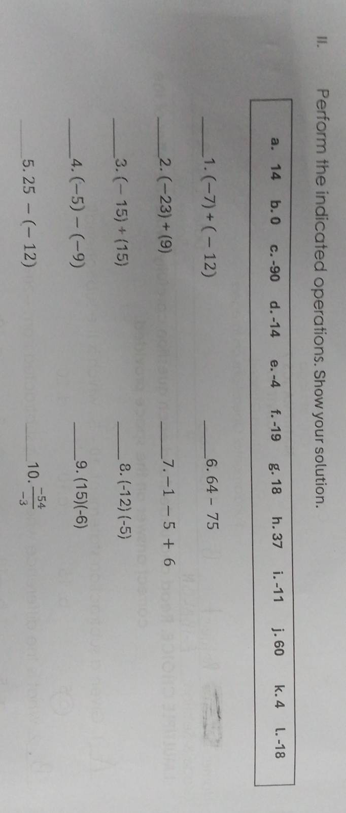 Perform the indicated operations. Show your solution.
a. 14 b. 0 c. -90 d. -14 e. -4 f. -19 g. 18 h. 37 i. -11 j. 60 k. 4 l. -18
_1. (-7)+(-12)
_6. 64-75
_2. (-23)+(9)
_7. -1-5+6
8.
__3. (-15)+(15) _ (-12)(-5)
9.
_4. (-5)-(-9) _ (15)(-6)
_5. 25-(-12) _10.  (-54)/-3 