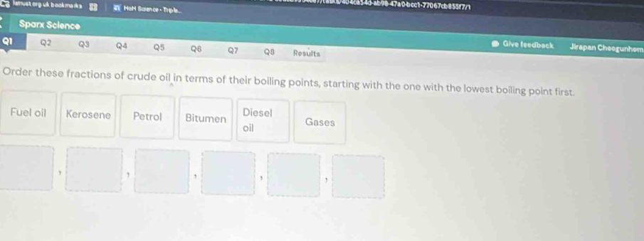 c1-77067cb855f7/1 
lamustorg uk b ookma rk s HoH Saience-Trple... 
Sparx Science Give feedback Jirapan Cheogunhom 
Q1 Q2 Q3 QA Q5 Q6 Q7 Q8 Results 
Order these fractions of crude oil in terms of their boiling points, starting with the one with the lowest boiling point first. 
Diesel 
Fuel oil Kerosene Petrol Bitumen oil Gases 
, , 
,