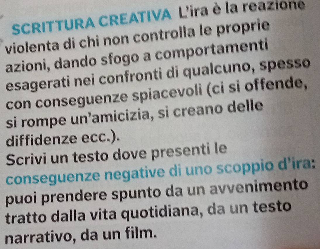 SCRITTURA CREATIVA L'ira è la reazione 
violenta di chi non controlla le proprie 
azioni, dando sfogo a comportamenti 
esagerati nei confronti di qualcuno, spesso 
con conseguenze spiacevoli (ci si offende, 
si rompe un'amicizia, si creano delle 
diffidenze ecc.). 
Scrivi un testo dove presenti le 
conseguenze negative di uno scoppio d’ira: 
puoi prendere spunto da un avvenimento 
tratto dalla vita quotidiana, da un testo 
narrativo, da un film.