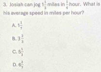 Josiah can jog 1 1/3 m iles in  1/4  hour. What is
his average speed in miles per hour?
A. 1 1/7 
B. 3 2/3 
C. 6 1/3 
D. 6 2/7 