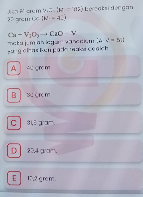 Jika 91 gram V_2O_5(M_r=182) bereaksi dengan
20 gram Ca(M_r=40)
Ca+V_2O_5to CaO+V
maka jumlah logam vanadium (A_rV=51)
yang dihasilkan pada reaksi adalah
A 40 gram.
B 30 gram.
C 31,5 gram.
D 20,4 gram.
E 10,2 gram.