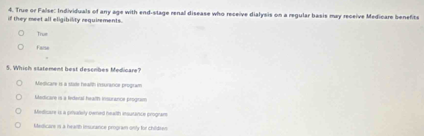 True or False: Individuals of any age with end-stage renal disease who receive dialysis on a regular basis may receive Medicare benefits
if they meet all eligibility requirements.
True
Faise
5. Which statement best describes Medicare?
Medicare is a state health insurance program
Medicare is a federal health insurance program
Medicare is a privalely owned health insurance program
Medicare is a health insurance program only for children