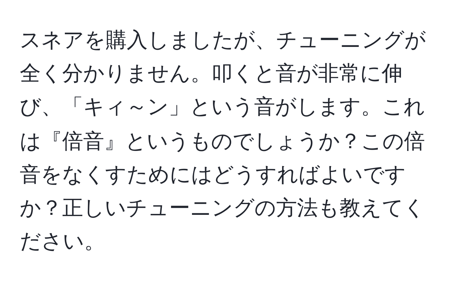 スネアを購入しましたが、チューニングが全く分かりません。叩くと音が非常に伸び、「キィ～ン」という音がします。これは『倍音』というものでしょうか？この倍音をなくすためにはどうすればよいですか？正しいチューニングの方法も教えてください。