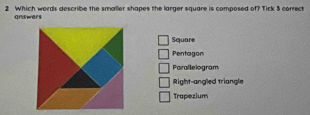 Which words describe the smaller shapes the larger square is composed of? Tick 3 correct
answers
Square
Pentagon
Parallelogram
Right-angled triangle
Trapezium