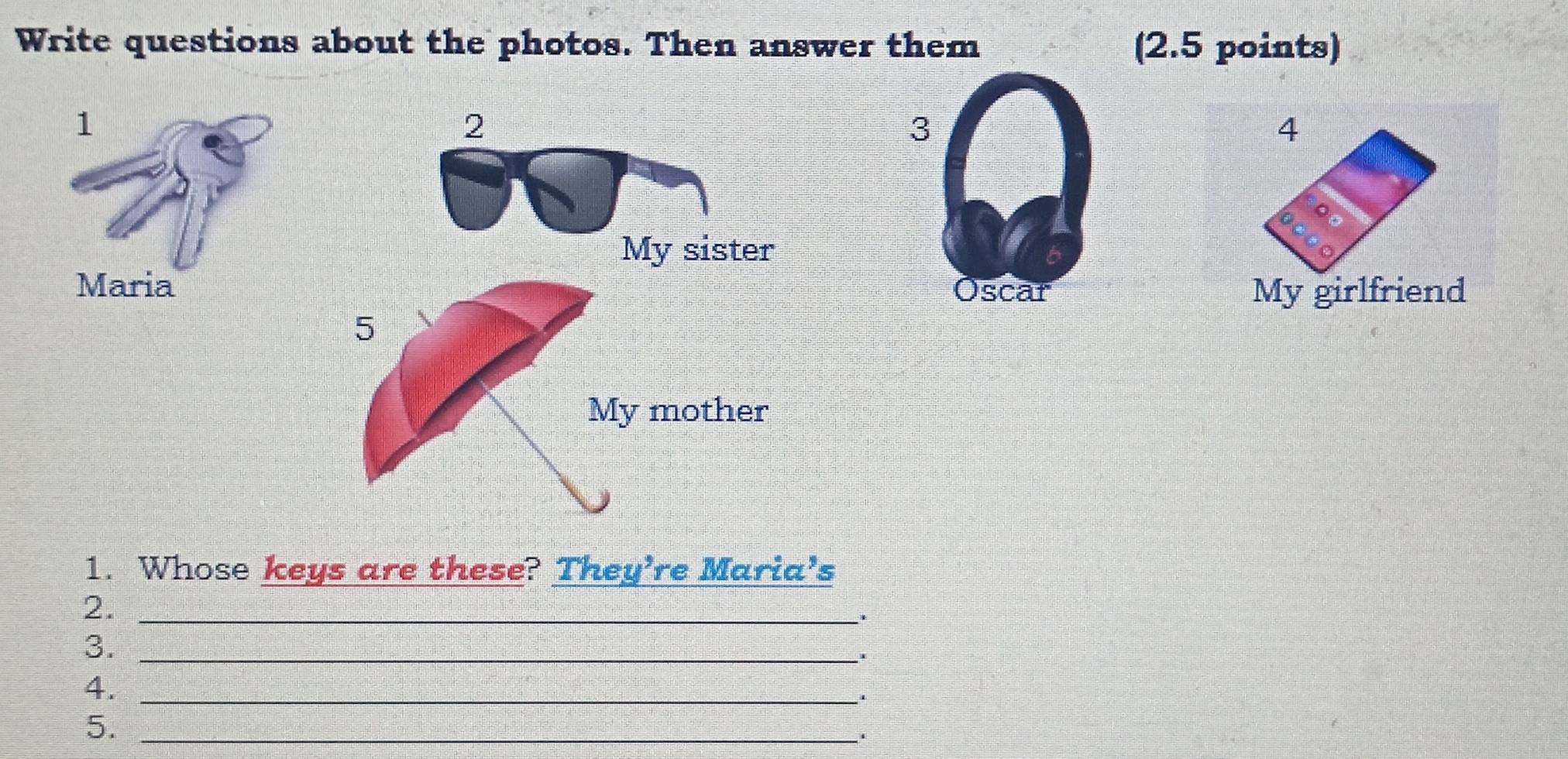 Write questions about the photos. Then answer them (2.5 points) 
1 
2 
3 
4 
My sister 
Maria My girlfriend 
5 
My mother 
1. Whose keys are these? They’re Maria's 
2._ 
3._ 
4._ 
5._