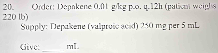 Order: Depakene 0.01 g/kg p.o. q.12h (patient weighs
220 lb) 
Supply: Depakene (valproic acid) 250 mg per 5 mL
Give: _ mL