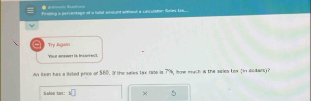 Arthmetic Readiness 
Finding a percentage of a total amount without a calculator: Sales tax.... 
a Try Again 
Your answer is incorrect. 
An item has a listed price of $80. If the sales tax rate is 7%, how much is the sales tax (in dollars)? 
Sales tax: s□ ×