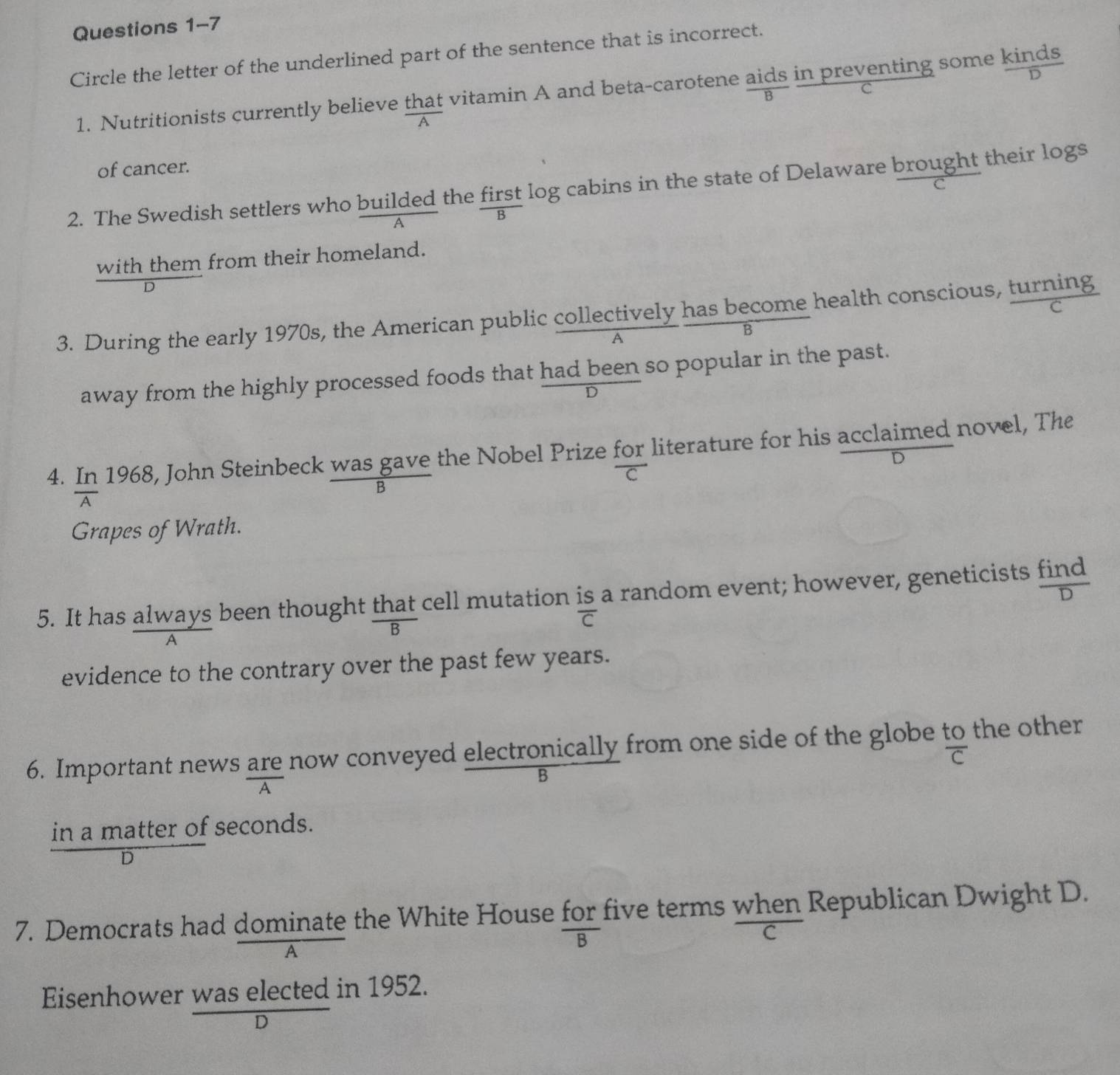 Circle the letter of the underlined part of the sentence that is incorrect. 
1. Nutritionists currently believe that vitamin A and beta-carotene aids in preventing some kinds 
B 
C 
A 
of cancer. 
2. The Swedish settlers who builded the first log cabins in the state of Delaware brought their logs 
c 
B 
with them from their homeland. 
3. During the early 1970s, the American public collectively has become health conscious, turning 
B 
away from the highly processed foods that had been so popular in the past. 
D 
4. In 1968, John Steinbeck was gave the Nobel Prize for literature for his acclaimed novel, The 
D 
C 
B 
A 
Grapes of Wrath. 
5. It has always been thought that cell mutation is a random event; however, geneticists find
overline C
A 
evidence to the contrary over the past few years. 
6. Important news are now conveyed electronically from one side of the globe to the other overline C
B 
in a matter of seconds. 
D 
7. Democrats had dominate the White House for five terms when Republican Dwight D. 
B 
C 
A 
Eisenhower was elected in 1952. 
D