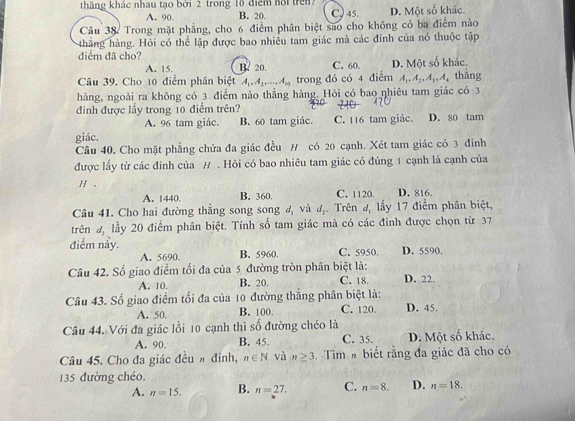 thăng khác nhau tạo bởi 2 trong 10 điểm noi tren?
A. 90. B. 20. C) 45. D. Một số khác.
Câu 38 Trong mặt phẳng, cho 6 điểm phân biệt sao cho không có ba điểm nào
thăng hàng. Hỏi có thể lập được bao nhiều tam giác mà các đinh của nó thuộc tập
điểm đã cho?
A. 15. B 20. C. 60. D. Một số khác.
Câu 39. Cho 10 điểm phân biệt A_1,A_2,...,A_10 trong đó có 4 điểm A_1,A_2,A_3,A_4 thǎng
hàng, ngoài ra không có 3 điểm nào thẳng hàng. Hỏi có bao nhiêu tam giác có 3
đinh được lấy trong 10 điểm trên?
A. 96 tam giác. B. 60 tam giác. C. 116 tam giác. D. 80 tam
giác.
Câu 40. Cho mặt phẳng chứa đa giác đều H có 20 cạnh. Xét tam giác có 3 đinh
được lấy từ các đỉnh của H . Hỏi có bao nhiêu tam giác có đúng 1 cạnh là cạnh của
H .
A. 1440. B. 360. C. 1120. D. 816.
Câu 41. Cho hai đường thắng song song d_1 và d_2. Trên d_1 ấy 17 điểm phân biệt,
trên d_2 lầy 20 điểm phân biệt. Tính số tam giác mà có các đỉnh được chọn từ 37
điểm này.
A. 5690. B. 5960. C. 5950. D. 5590.
Câu 42. Số giao điểm tối đa của 5 đường tròn phân biệt là:
A. 10. B. 20. C. 18. D. 22.
Câu 43. Số giao điểm tối đa của 10 đường thắng phân biệt là:
A. 50. B. 100. C. 120. D. 45.
Câu 44. Với đa giác lồi 10 cạnh thì số đường chéo là
A. 90. B. 45. C. 35. D. Một số khác.
Câu 45. Cho đa giác đều h đỉnh, n∈ N và n≥ 3 Tìm # biết rằng đa giác đã cho có
135 đường chéo.
A. n=15.
C.
B. n=27. n=8. D. n=18.