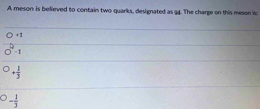 A meson is believed to contain two quarks, designated as -. The charge on this meson is:
+1
-1
+ 1/3 
- 1/3 
