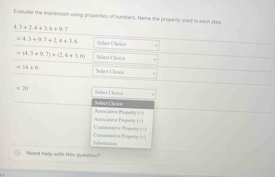 Evaluate the expression using properties of numbers. Name the property used in each step.
4.3+2.4+3.6+9.7
=4.3+9.7+2.4+3.6 Select Choice
=(4.3+9.7)+(2.4+3.6) Select Choice
=14+6 Select Choice
=20
Select Choice
Select Choice
Associative Property (+)
Associative Property (×)
Commutative Property (+)
Commutative Property (×)
Substitution
Need help with this question?
8°F