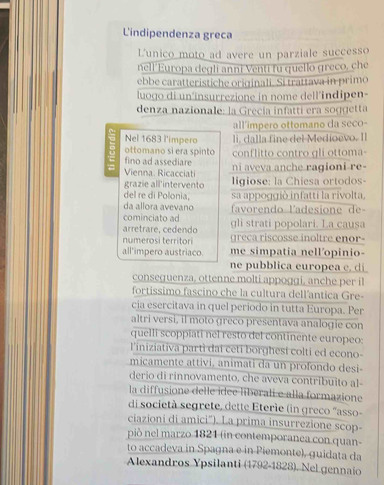 Lindipendenza greca
Lunico moto ad avere un parziale successo
nell’Europa degli anni Venti fu quello greco, che
ebbe caratteristiche originali. Si trattava in primo
luogo di un´insurrezione in nome dell´indipen-
denza nazionale: la Grecía infatti era soggetta
all'impero ottomano da seco-
Nel 1683 l'impero li, dalla fine del Medioevo. Il
: ottomano si era spinto conflitto contro gli ottoma-
fino ad assediare
Vienna. Ricacciati ni aveva anche ragioni re-
grazie all'intervento  igiose: la Chiesa ortodos-
del re di Polonia, sa appoggió infatti la rivolta,
da allora avevano  favoren do ladesione de
cominciato ad
arretrare, cedendo gli strati popolari. La causa
numerosi territori greca riscosse inoltre enor-
all'impero austriaco. me simpatia nell'opinio-
ne pubblica europea c, di
conseguenza, ottenne molti appoggi, anche per il
fortissimo fascino che la cultura dell’antica Gre-
cia esercitava in quel periodo in tutta Europa. Per
altri versi, il moto greco presentava analogie con
quelli scoppiati nel resto del continente europeo:
l'iniziativa partì dai ceti borghesi colti ed econo-
micamente attivi, animati da un profondo desi-
derio di rinnovamento, che aveva contribuito al-
la diffusione delle idee liberali e alla formazione
di società segrete, dette Eterie (in greco “asso-
ciazioni di amici”). La prima insurrezione scop-
piò nel marzo 1821 (in contemporanea con quan-
to accadeva in Spagna e in Piemonte), guidata da
Alexandros Ypsilanti (1792-1828). Nel gennaio