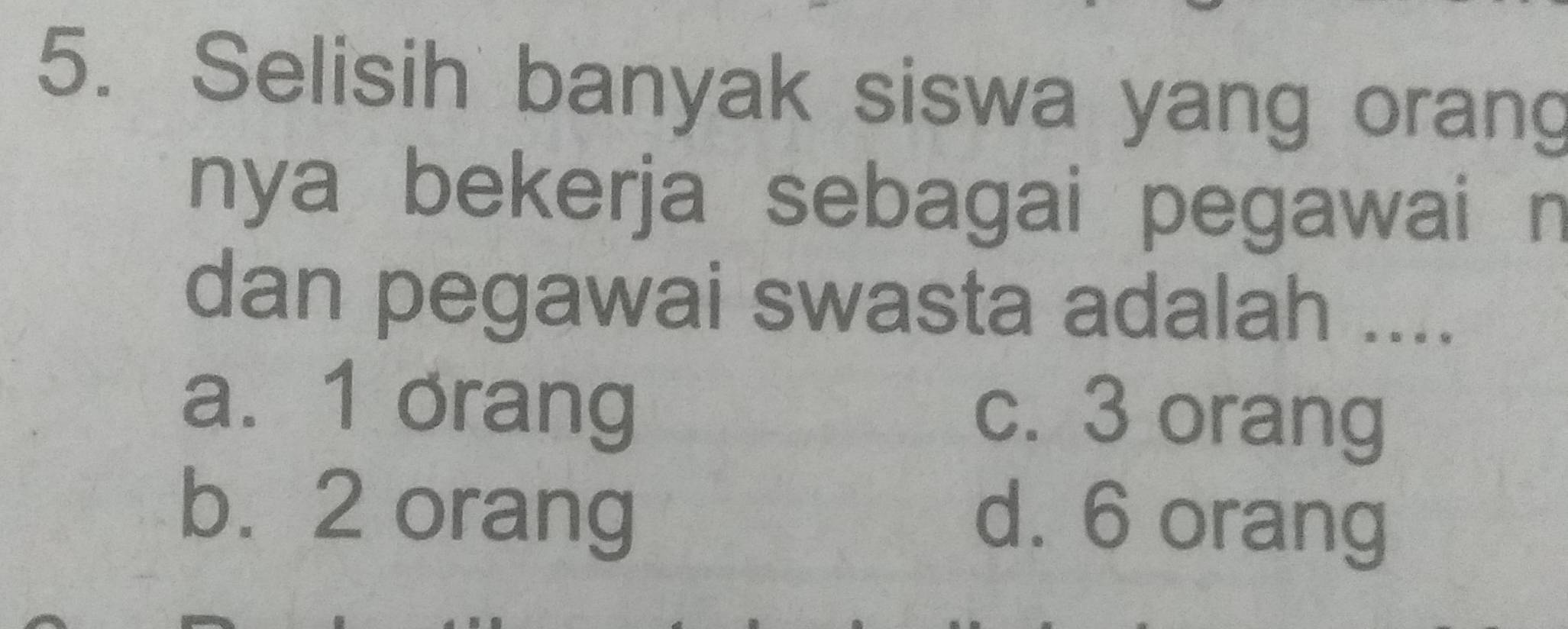 Selisih banyak siswa yang orang
nya bekerja sebagai pegawai n
dan pegawai swasta adalah ....
a. 1 orang
c. 3 orang
b. 2 orang
d. 6 orang