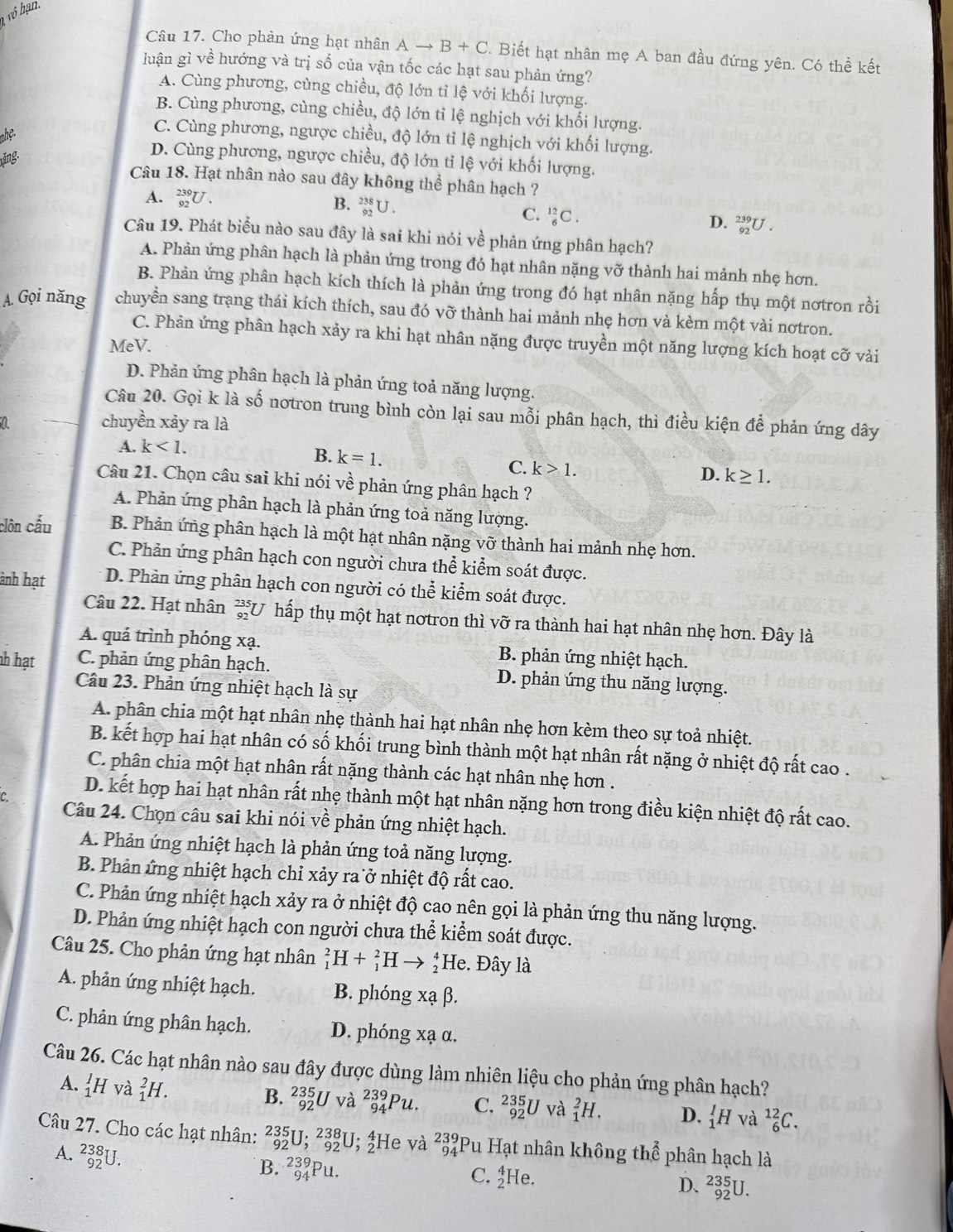 Cho phản ứng hạt nhân Ato B+C. Biết hạt nhân mẹ A ban đầu đứng yên. Có thể kết
luận gì về hướng và trị số của vận tốc các hạt sau phản ứng?
A. Cùng phương, cùng chiều, độ lớn tỉ lệ với khối lượng.
B. Cùng phương, cùng chiều, độ lớn tỉ lệ nghịch với khối lượng.
nhệ.
C. Cùng phương, ngược chiều, độ lớn tỉ lệ nghịch với khối lượng.
ăng
D. Cùng phương, ngược chiều, độ lớn tỉ lệ với khối lượng.
Câu 18. Hạt nhân nào sau đây không thể phân hạch ?
A. _(92)^(239)U. B. _(92)^(238)U.
C. _6^((12)C. D. _(92)^(239)U.
Câu 19. Phát biểu nào sau đây là sai khi nói về phản ứng phân hạch?
A. Phản ứng phân hạch là phản ứng trong đó hạt nhân nặng vỡ thành hai mảnh nhẹ hơn.
B. Phản ứng phân hạch kích thích là phản ứng trong đó hạt nhân nặng hấp thụ một nơtron rồi
A. Gọi năng chuyển sang trạng thái kích thích, sau đó vỡ thành hai mảnh nhẹ hơn và kèm một vài nơtron.
C. Phản ứng phân hạch xảy ra khi hạt nhân nặng được truyền một năng lượng kích hoạt cỡ vàải
MeV.
D. Phản ứng phân hạch là phản ứng toả năng lượng.
Câu 20. Gọi k là số notron trung bình còn lại sau mỗi phân hạch, thì điều kiện để phản ứng dây
chuyền xảy ra là
A. k<1.
B. k=1.
C. k>1.
D. k≥ 1.
Câu 21. Chọn câu sai khi nói về phản ứng phân hạch ?
A. Phản ứng phân hạch là phản ứng toả năng lượng.
clôn cấu B. Phản ứng phân hạch là một hạt nhân nặng vỡ thành hai mảnh nhẹ hơn.
C. Phản ứng phân hạch con người chưa thể kiểm soát được.
ành hạt D. Phản ứng phân hạch con người có thể kiểm soát được.
Câu 22. Hạt nhân 3x-3endarray) LU hấp thụ một hạt nơtron thì vỡ ra thành hai hạt nhân nhẹ hơn. Đây là
A. quá trình phóng xạ. B. phản ứng nhiệt hạch.
nh hạt C. phản ứng phân hạch. D. phản ứng thu năng lượng.
Câu 23. Phản ứng nhiệt hạch là sự
A. phân chia một hạt nhân nhẹ thành hai hạt nhân nhẹ hơn kèm theo sự toả nhiệt.
B. kết hợp hai hạt nhân có số khối trung bình thành một hạt nhân rất nặng ở nhiệt độ rất cao .
C. phân chia một hạt nhân rất nặng thành các hạt nhân nhẹ hơn .
D. kết hợp hai hạt nhân rất nhẹ thành một hạt nhân nặng hơn trong điều kiện nhiệt độ rất cao.
Câu 24. Chọn câu sai khi nói về phản ứng nhiệt hạch.
A. Phản ứng nhiệt hạch là phản ứng toả năng lượng.
B. Phản ứng nhiệt hạch chỉ xảy ra ở nhiệt độ rất cao.
C. Phản ứng nhiệt hạch xảy ra ở nhiệt độ cao nên gọi là phản ứng thu năng lượng.
D. Phản ứng nhiệt hạch con người chưa thể kiểm soát được.
Câu 25. Cho phản ứng hạt nhân _1^(2H+_1^2H → ↑He. Đây là
A. phản ứng nhiệt hạch. B. phóng xạ β.
C. phản ứng phân hạch. D. phóng xạ α.
Câu 26. Các hạt nhân nào sau đây được dùng làm nhiên liệu cho phản ứng phân hạch?
A. _1^1H và _1^2H.
B. _(92)^(235)Uv_4^2 _(94)^(239)Pu. C. _(92)^(235)U và _1^2H. D. _1^1H và _6^(12)C.
Câu 27. Cho các hạt nhân: _(92)^(235)U;_(92)^(238)U;_2^4] He và beginarray)r 239 94endarray Pu Hạt nhân không th,hat e phân hạch là
A. _(92)^(238)U.
B. _(94)^(239)Pu.
C. _2^4He.
D. _(92)^(235)U.