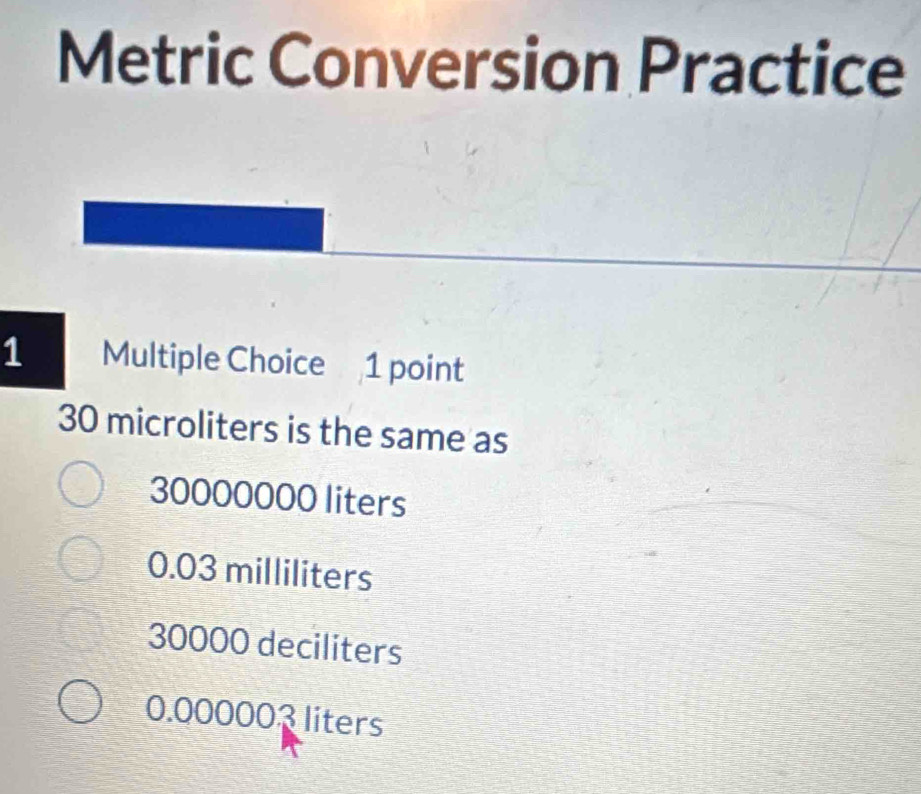 Metric Conversion Practice
1 Multiple Choice 1 point
30 microliters is the same as
30000000 liters
0.03 milliliters
30000 deciliters
0.000003 liters