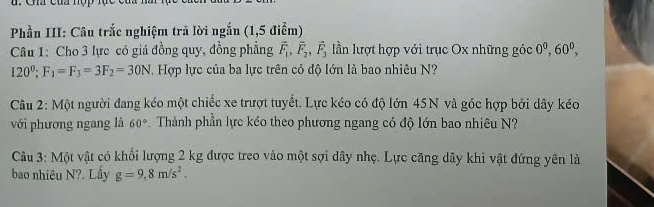 của nợp tục 
Phần III: Câu trắc nghiệm trã lời ngắn (1,5 điểm) 
Câu 1: Cho 3 lực có giá đồng quy, đồng phẳng vector F_1, vector F_2, vector F_3 lần lượt hợp với trục Ox những góc 0^0, 60^0,
120°; F_1=F_3=3F_2=30N. Hợp lực của ba lực trên có độ lớn là bao nhiêu N? 
Câu 2: Một người đang kéo một chiếc xe trượt tuyết. Lực kéo có độ lớn 45N và góc hợp bởi dây kéo 
với phương ngang là 60° Thành phần lực kéo theo phương ngang có độ lớn bao nhiêu N? 
Câu 3: Một vật có khối lượng 2 kg được treo vào một sợi dây nhẹ. Lực căng dây khi vật đứng yên là 
bao nhiêu N?. Lầy g=9,8m/s^2.