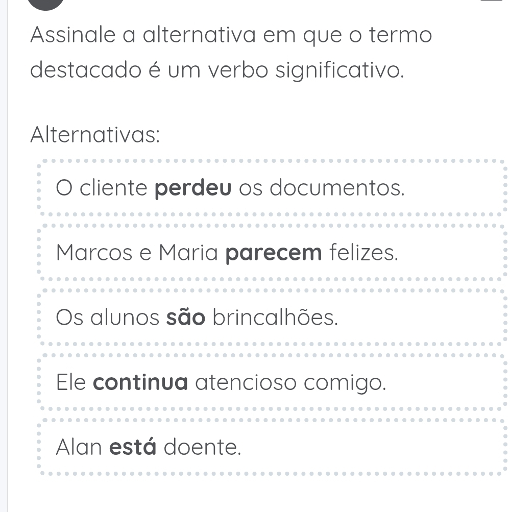 Assinale a alternativa em que o termo
destacado é um verbo significativo.
Alternativas:
cliente perdeu os documentos.
Marcos e Maria parecem felizes.
Os alunos são brincalhões.
Ele continua atencioso comigo.
Alan está doente.