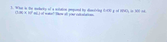 What is the molarity of a solution prepared by dissolving 0.450 g of HNO_3 in 300 mL
(3.00* 10^2mL of water? Show all your calculations.