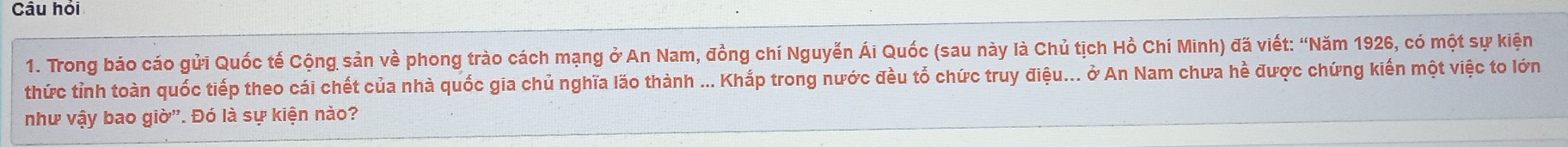 Câu hỏi 
1. Trong báo cáo gửi Quốc tế Cộng sản về phong trào cách mạng ở An Nam, đồng chí Nguyễn Ái Quốc (sau này là Chủ tịch Hồ Chí Minh) đã viết: “Năm 1926, có một sự kiện 
thức tỉnh toàn quốc tiếp theo cái chết của nhà quốc gia chủ nghĩa lão thành ... Khắp trong nước đều tổ chức truy điệu... ở An Nam chưa hề được chứng kiến một việc to lớn 
như vậy bao giờ''. Đó là sự kiện nào?